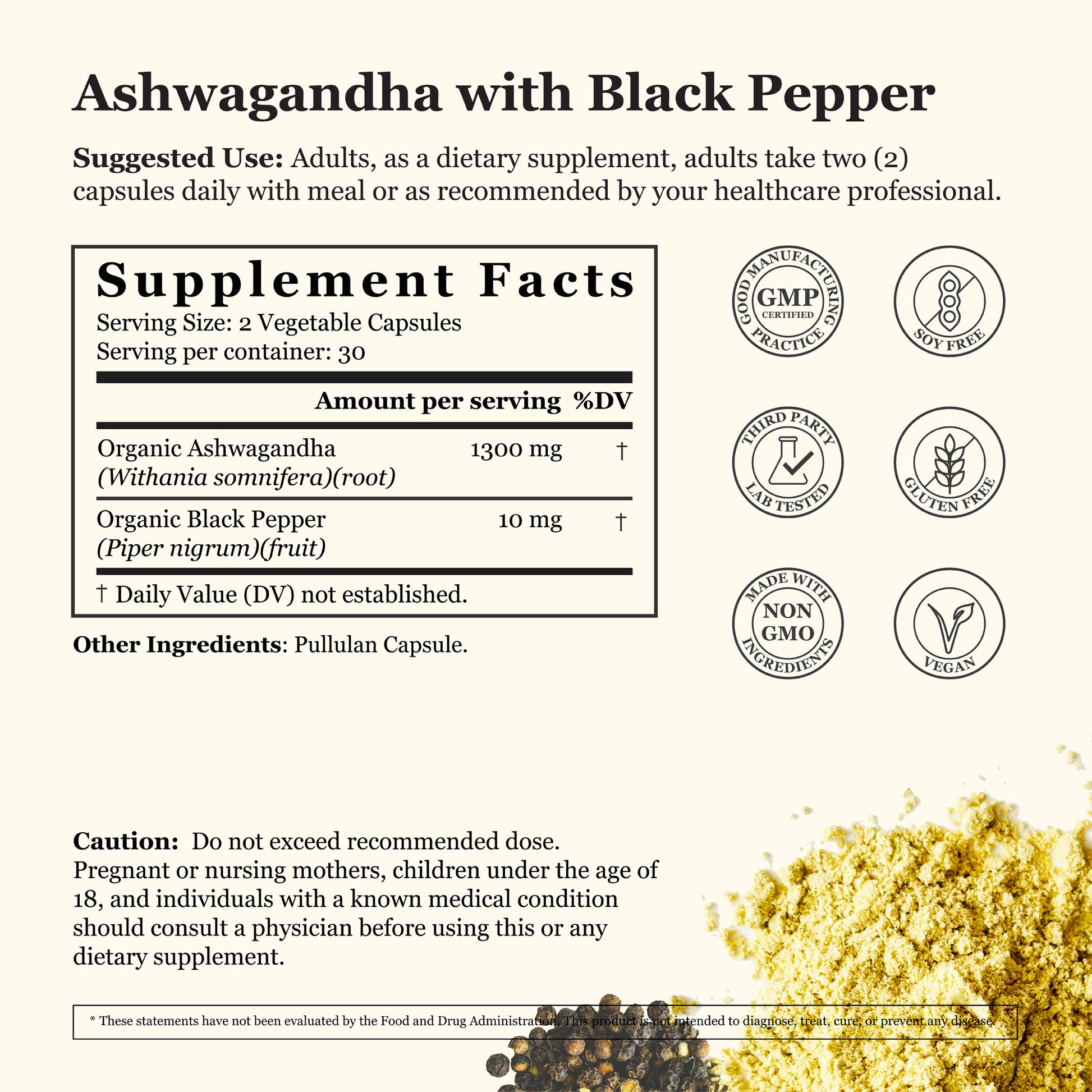 supplement facts, serving size 2 vegetable capsules, serving per container 30, amount per serving 1300mg, organic ashwagandha 1300mg, organic black pepper 10mg.  GMP certified facility, third party laboratory tested, Non-GMO ingredients, Soy-free, gluten-free, vegan.